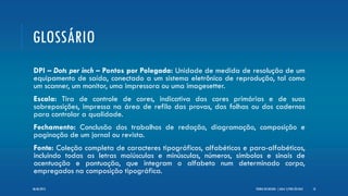 GLOSSÁRIO
DPI – Dots per inch – Pontos por Polegada: Unidade de medida de resolução de um
equipamento de saída, conectado a um sistema eletrônico de reprodução, tal como
um scanner, um monitor, uma impressora ou uma imagesetter.
Escala: Tira de controle de cores, indicativa das cores primárias e de suas
sobreposições, impressa na área de refilo das provas, das folhas ou dos cadernos
para controlar a qualidade.
Fechamento: Conclusão dos trabalhos de redação, diagramação, composição e
paginação de um jornal ou revista.
Fonte: Coleção completa de caracteres tipográficos, alfabéticos e para-alfabéticos,
incluindo todas as letras maiúsculas e minúsculas, números, símbolos e sinais de
acentuação e pontuação, que integram o alfabeto num determinado corpo,
empregados na composição tipográfica.
TEORIA DO DESIGN - [ AULA 1] POR LÉO DIAZ 1806/06/2013
 