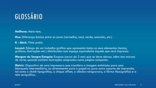 GLOSSÁRIO
Halftone: Meio-tom.
Hue: Diferença básica entre as cores (vermelha, azul, verde, amarela, etc.)
K - black: Tinta preta.
Layout: Esboço de um trabalho gráfico que apresenta todos os seus elementos (textos,
gráficos, ilustrações etc.) distribuídos num espaço equivalente àquele que será impresso.
Margem de Sangra/Sangria: Excesso (cerca de 3 mm) que se deve deixar, além das marcas
de corte, quando existem ilustrações sangradas numa página composta.
Matriz: Dispositivo de uma impressora que transfere a imagem entintada para uma
blanqueta intermediária, ou diretamente para o papel ou para outro suporte de impressão,
tal como o clichê tipográfico, a chapa offset, o cilindro rotogravura, a fôrma flexográfica e a
tela serigráfica.
TEORIA DO DESIGN - [ AULA 1] POR LÉO DIAZ 1906/06/2013
 