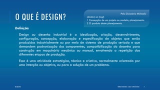 O QUE É DESIGN?
Definição:
Design ou desenho industrial é a idealização, criação, desenvolvimento,
configuração, concepção, elaboração e especificação de objetos que serão
produzidos industrialmente ou por meio de sistema de produção seriada e que
demandem padronização dos componentes, compatibilização do desenho para
construção em maquinário mecânico ou manual, envolvendo a repetição das
diferentes etapas de produção.
Essa é uma atividade estratégica, técnica e criativa, normalmente orientada por
uma intenção ou objetivo, ou para a solução de um problema.
Pelo Dicionário Michaelis
(dizáin) sm (ingl)
1 Concepção de um projeto ou modelo; planejamento.
2 O produto deste planejamento.
TEORIA DO DESIGN - [ AULA 1] POR LÉO DIAZ 206/06/2013
 