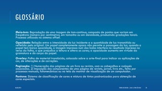 GLOSSÁRIO
Meio-tom: Reprodução de uma imagem de tom-contínuo, composta de pontos que variam em
freqüência (número por centímetro), em tamanho ou em densidade, produzindo gradações tonais.
Processo utilizado no sistema offset.
Opacidade: Relação entre a intensidade da luz incidente e a quantidade de luz transmitida ou
refletida pelo original. Um papel completamente opaco não permite a passagem da luz; quando o
papel tem baixa opacidade, a imagem impressa num dos lados interfere no resultado impresso no
verso da folha, o que prejudica a leitura e altera as cores; a opacidade aumenta em virtude da
gramatura e do corpo do papel.
Overlay: Folha de material translúcido, colocada sobre a arte-final para indicar as aplicações de
cor, de alterações e de correções.
Paginação: 1) Numeração das páginas de um livro ou revista, com os cabeçalhos e rodapés
associados. 2) Imposição dos componentes de uma página de revista, jornal, livro etc., feita por
processos manuais, fotomecânicos ou na tela do monitor de visualização de um computador.
Pantone: Sistema de classificação de cores e mistura de tintas padronizadas para obtenção de
cores especiais.
TEORIA DO DESIGN - [ AULA 1] POR LÉO DIAZ 2006/06/2013
 