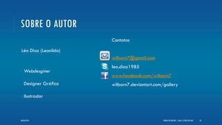 SOBRE O AUTOR
Léo Diaz (Leonildo)
Webdesginer
Designer Gráfico
Ilustrador
Contatos
wilborn7@gmail.com
leo.diaz1985
www.facebook.com/wilborn7
wilborn7.deviantart.com/gallery
TEORIA DO DESIGN - [ AULA 1] POR LÉO DIAZ 2406/06/2013
 