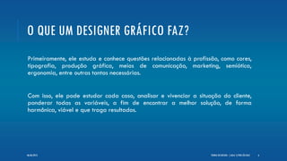 O QUE UM DESIGNER GRÁFICO FAZ?
Primeiramente, ele estuda e conhece questões relacionadas à profissão, como cores,
tipografia, produção gráfica, meios de comunicação, marketing, semiótica,
ergonomia, entre outras tantas necessárias.
Com isso, ele pode estudar cada caso, analisar e vivenciar a situação do cliente,
ponderar todas as variáveis, a fim de encontrar a melhor solução, de forma
harmônica, viável e que traga resultados.
TEORIA DO DESIGN - [ AULA 1] POR LÉO DIAZ 606/06/2013
 