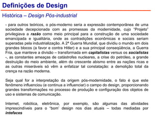- para outros teóricos, o pós-moderno seria a expressão contemporânea de uma sociedade decepcionada com as promessas da modernidade, cujo “Projeto” privilegiava a  razão  como meio principal para a construção de uma sociedade emancipada e igualitária, onde as contradições econômicas e sociais seriam superadas pela industrialização. A 2ª Guerra Mundial, que dividiu o mundo em dois grandes blocos (a favor e contra Hitler) e a sua principal conseqüência, a Guerra Fria, que manteve a divisão – transformada em  capitalistas  versus os  socialistas  -, as constantes ameaças de catástrofes nucleares, a crise do petróleo, a grande destruição do meio ambiente, além do crescente abismo entre as nações ricas e as outras miseráveis só vêm a enfatizar tal constatação: a demolição total da crença na razão moderna. Seja qual for a interpretação da origem pós-modernidade, o fato é que este fenômeno influenciou (e continua a influenciar) o campo do design, proporcionando grandes transformações no processo de produção e configuração dos objetos de uso e sistemas de comunicação. Internet, robótica, eletrônica, por exemplo, são algumas das atividades imprescindíveis para o “bom’ design nos dias atuais – todas mediadas por  intefaces Definições de Design Histórica –  Design Pós-industrial 