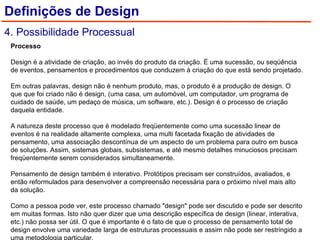 Processo    Design é a atividade de criação, ao invés do produto da criação. É uma sucessão, ou seqüência de eventos, pensamentos e procedimentos que conduzem à criação do que está sendo projetado.    Em outras palavras, design não é nenhum produto, mas, o produto é a produção de design. O que que foi criado não é design, (uma casa, um automóvel, um computador, um programa de cuidado de saúde, um pedaço de música, um software, etc.). Design é o processo de criação daquela entidade.    A natureza deste processo que é modelado freqüentemente como uma sucessão linear de eventos é na realidade altamente complexa, uma multi facetada fixação de atividades de pensamento, uma associação descontínua de um aspecto de um problema para outro em busca de soluções. Assim, sistemas globais, subsistemas, e até mesmo detalhes minuciosos precisam freqüentemente serem considerados simultaneamente.    Pensamento de design também é interativo. Protótipos precisam ser construídos, avaliados, e então reformulados para desenvolver a compreensão necessária para o próximo nível mais alto da solução.    Como a pessoa pode ver, este processo chamado "design" pode ser discutido e pode ser descrito em muitas formas. Isto não quer dizer que uma descrição específica de design (linear, interativa, etc.) não possa ser útil. O que é importante é o fato de que o processo de pensamento total de design envolve uma variedade larga de estruturas processuais e assim não pode ser restringido a uma metodologia particular.  Definições de Design 4. Possibilidade Processual 