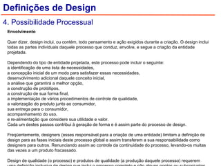Envolvimento    Quer dizer, design inclui, ou contém, todo pensamento e ação exigidos durante a criação. O design inclui todas as partes individuais daquele processo que conduz, envolve, e segue a criação da entidade projetada.    Dependendo do tipo de entidade projetada, este processo pode incluir o seguinte:  a identificação de uma lista de necessidades,  a concepção inicial de um modo para satisfazer essas necessidades,  desenvolvimento adicional daquele conceito inicial,  a análise que garantirá a melhor opção,  a construção de protótipos,  a construção de sua forma final,  a implementação de vários procedimentos de controle de qualidade,  a valorização do produto junto ao consumidor,  sua entrega para o consumidor,  acompanhamento do uso,  e re-alimentação que considere sua utilidade e valor.  Cada um destes passos contribui à geração de forma e é assim parte do processo de design.    Freqüentemente, designers (esses responsável para a criação de uma entidade) limitam a definição de design para as fases iniciais deste processo global e assim transferem a sua responsabilidade como designers para outros. Renunciando assim ao controle da continuidade do processo, levando-os muitas das vezes a um produto fracassado.    Design de qualidade (o processo) e produtos de qualidade (a produção daquele processo) requerem uma definição inclusiva de design que inclui o processo completo e não alguns pontos ou subconjuntos daquele processo. Definições de Design 4. Possibilidade Processual 