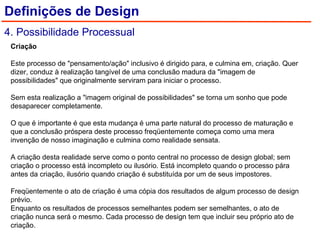 Criação    Este processo de "pensamento/ação" inclusivo é dirigido para, e culmina em, criação. Quer dizer, conduz à realização tangível de uma conclusão madura da "imagem de possibilidades" que originalmente serviram para iniciar o processo.    Sem esta realização a "imagem original de possibilidades" se torna um sonho que pode desaparecer completamente.    O que é importante é que esta mudança é uma parte natural do processo de maturação e que a conclusão próspera deste processo freqüentemente começa como uma mera invenção de nosso imaginação e culmina como realidade sensata.    A criação desta realidade serve como o ponto central no processo de design global; sem criação o processo está incompleto ou ilusório. Está incompleto quando o processo pára antes da criação, ilusório quando criação é substituída por um de seus impostores.    Freqüentemente o ato de criação é uma cópia dos resultados de algum processo de design prévio.  Enquanto os resultados de processos semelhantes podem ser semelhantes, o ato de criação nunca será o mesmo. Cada processo de design tem que incluir seu próprio ato de criação. Definições de Design 4. Possibilidade Processual 