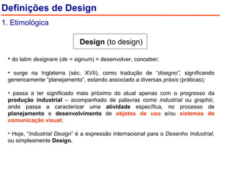 Design  (to design) do latim  designare  ( de = signum ) = desenvolver, conceber; surge na Inglaterra (séc. XVII), como tradução de “ disegno”,  significando genericamente “planejamento”, estando associado a diversas  práxis  (práticas) ; passa a ter significado mais próximo do atual apenas com o progresso da  produção industrial  – acompanhado de palavras como  industrial  ou  graphic , onde passa a caracterizar uma  atividade  específica, no processo de  planejamento  e  desenvolvimento  de  objetos de uso  e/ou  sistemas de comunicação visual ; Hoje, “ Industrial Design ” é a expressão internacional para o  Desenho Industrial , ou simplesmente  Design. Definições de Design 1. Etimológica 