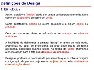 Assim, a palavra " design " pode ser usada contemporaneamente tanto como um  substantivo  ou como um  verbo . Como substantivo,  design  se refere geralmente a algum  objeto  ou  entidade . Como um verbo se refere normalmente a um  processo , ou  série de atividades .  A finalidade de definirmos a palavra "design" é, antes de mais nada,  repertorial:  ou seja, ao profissional da área cabe usá-la de forma adequada, sobretudo quando usada na forma de  verbo  chamando atenção assim para o fato que  design é um processo .    Design é, portanto, o processo de pensamento que envolve a criação/configuração de produto, seja ele um  objeto de uso  e/ou  sistema de comunicação visual . Definições de Design 1. Etimológica 