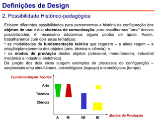 Existem diferentes possibilidades para percorrermos a história da configuração dos  objetos de uso  e dos  sistemas de comunicação ; para escolhermos “uma” dessas possibilidades, é necessário adotarmos alguns pontos de apoio. Assim, trabalharemos com dois eixos temáticos: as modalidades de  fundamentação teórica  que regeram – e ainda regem – a criação/planejamento dos objetos (arte, técnica e ciência); e os  modos de produção  destes objetos (artesanal, manufatureiro, industrial mecânico e industrial eletrônico). Da junção dos dois eixos surgem exemplos de processos de configuração – seqüenciais e/ou simultâneos, cosmológicos (espaço) e cronológicos (tempo). Definições de Design 2. Possibilidade Histórico-pedagógica Arte Técnica Ciência Fundamentação Teórica Modos de Produção A  M  IM  IE 