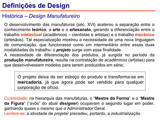 Definições de Design Histórica –  Design Manufatureiro O projeto deixa de ser esboço do produto e transforma-se em  mercadoria , já que agora pode ser vendido para qualquer corporação de ofício. Curiosidade : na hierarquia das manufaturas, o “ Mestre da Forma ” e o “ Mestre da Figura ” (“avôs” do atual  designer ) ocupavam o segundo lugar em poder, ganhando quase o mesmo que o Administrador Geral. Lembre-se : a atividade de  projetar  precedeu, portanto, a  industrialização . O desenvolvimento das manufaturas (séc. XVI) acelerou a separação entre o conhecimento  teórico , a  arte  e o  artesanato , gerando a diferenciação entre o trabalho  intelectual  (acadêmicos – cientistas e artistas) e o trabalho  mecânico  (artesãos). Tal especialização mostrou a necessidade de uma nova linguagem de comunicação, que funcionasse como um intermediário entre essas duas modalidades de trabalho: o  projeto  surge com essa finalidade. A necessidade de diferenciação dos produtos, já surgida no período da  produção manufatureira , resulta na contratação de  acadêmicos  (artistas) para que desenvolvessem modelos para serem produzidos em série; 