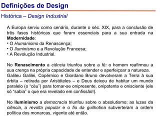 Definições de Design Histórica –  Design Industrial A Europa serviu como cenário, durante o séc. XIX, para a conclusão de três fases históricas que foram essenciais para a sua entrada na  Modernidade : O  Humanismo  da Renascença; O  Iluminismo  e a Revolução Francesa; A Revolução Industrial. No  Renascimento  a  ciência  triunfou sobre a  fé:  o homem reafirmou a sua crença na própria capacidade de entender e aperfeiçoar a natureza. Galileu Galilei, Copérnico e Giordano Bruno devolveram a Terra à sua órbita – retirada por Aristóteles – e Deus deixou de habitar um mundo paralelo (o “céu”) para tornar-se onipresente, onipotente e onisciente (ele só “sabia” o que era revelado em confissão!). No  Iluminismo  a  democracia  triunfou sobre o absolutismo; as luzes da  ciência , a  revolta popular  e o  fio da guilhotina  subverteram a ordem política dos monarcas, vigente até então. 