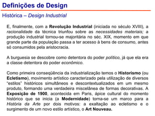 Definições de Design Histórica –  Design Industrial E, finalmente, com a  Revolução Industrial  (iniciada no século XVIII), a  racionalidade  da técnica triunfou sobre as  necessidades materiais;  a produção industrial tornou-se majoritária no séc. XIX, momento em que grande parte da população passa a ter acesso à bens de consumo, antes só consumidos pela aristocracia. A burguesia se descobre como detentora do poder  político , já que ela era a classe detentora do poder  econômico . Como primeira conseqüência da industrialização temos o  Historismo  (ou  Ecletismo ), movimento artístico caracterizado pela utilização de diversos “estilos” históricos simultâneos e descontextualizados em um mesmo produto, formando uma verdadeira miscelânea de formas decorativas. A  Exposição de 1900 , acontecida em Paris, ápice cultural do momento histórico que se inicia (a  Modernidade ) torna-se um marco para a  História da Arte  por dois motivos: a exaltação ao ecletismo e o surgimento de um novo estilo artístico, o  Art Nouveau. 