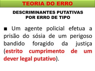 TEORIA DO ERRO
■ Um agente policial efetua a
prisão do sósia de um perigoso
bandido foragido da justiça
(estrito cumprimento de um
dever legal putativo).
DESCRIMINANTES PUTATIVAS
POR ERRO DE TIPO
 