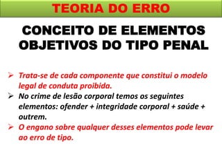CONCEITO DE ELEMENTOS
OBJETIVOS DO TIPO PENAL
TEORIA DO ERRO
 Trata-se de cada componente que constitui o modelo
legal de conduta proibida.
 No crime de lesão corporal temos os seguintes
elementos: ofender + integridade corporal + saúde +
outrem.
 O engano sobre qualquer desses elementos pode levar
ao erro de tipo.
 