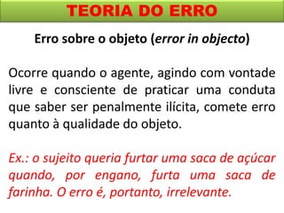 TEORIA DO ERRO
Erro sobre o objeto (error in objecto)
Ocorre quando o agente, agindo com vontade
livre e consciente de praticar uma conduta
que saber ser penalmente ilícita, comete erro
quanto à qualidade do objeto.
Ex.: o sujeito queria furtar uma saca de açúcar
quando, por engano, furta uma saca de
farinha. O erro é, portanto, irrelevante.
 