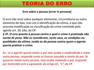 TEORIA DO ERRO
Erro sobre a pessoa (error in persona)
O erro não recai sobre qualquer elementar, circunstância ou outro
elemento do tipo, mas sim à identificação da vítima, o que não
acarreta modificação na classificação do crime cometido pelo
agente.art. 20, §3o, do CP:
§ 3º. O erro quanto à pessoa contra a qual o crime é praticado não
isenta de pena. Não se consideram, neste caso, as condições ou
qualidades da vítima, senão as da pessoa contra quem o agente
queria praticar o crime.
Ex.: se o agente queria matar o pai mas acaba o confundindo e mata
outra pessoa, responde como se tivesse causado a morte do pai. Se
quisesse matar outra pessoa, mas acaba matando o pai, responde
por homicídio sem a agravante do artigo 61, “e”, do CP.
 