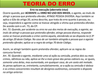 TEORIA DO ERRO
Erro na execução (aberratio ictus)
Ocorre quando, por ACIDENTE ou ERRO NO USO DOS MEIOS, o agente, ao invés de
atingir a pessoa que pretendia ofender, ATINGE PESSOA DIVERSA. Aqui também se
aplica o §3o do artigo 20, acima descrito, que trata do erro quanto à pessoa, ou
seja, responderá o agente como se tivesse atingido a vítima que pretendia ofender.
De acordo com o art. 73, do CP:
Art. 73. Quando, por acidente ou erro no uso dos meios de execução, o agente, ao
invés de atingir a pessoa que pretendia ofender, atinge pessoa diversa, responde
como se tivesse praticado o crime contra aquela, atendendo-se ao disposto no § 3º
do artigo 20 deste Código. No caso de ser também atingida a pessoa que o agente
pretendia ofender, aplica-se a regra do artigo 70 deste Código.
Assim, se atingir também quem pretendia ofender, aplicam-se as regras do
concurso formal:
Art. 70. Quando o agente, mediante uma só ação ou omissão, pratica dois ou mais
crimes, idênticos ou não, aplica-se-lhe a mais grave das penas cabíveis ou, se iguais,
somente uma delas, mas aumentada, em qualquer caso, de um sexto até metade.
As penas aplicam-se, entretanto, cumulativamente, se a ação ou omissão é dolosa
e os crimes concorrentes resultam de desígnios autônomos, consoante o disposto
no artigo anterior.
 