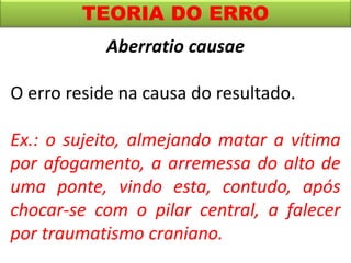 TEORIA DO ERRO
Aberratio causae
O erro reside na causa do resultado.
Ex.: o sujeito, almejando matar a vítima
por afogamento, a arremessa do alto de
uma ponte, vindo esta, contudo, após
chocar-se com o pilar central, a falecer
por traumatismo craniano.
 