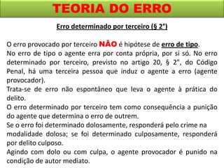 TEORIA DO ERRO
Erro determinado por terceiro (§ 2°)
O erro provocado por terceiro NÃO é hipótese de erro de tipo.
No erro de tipo o agente erra por conta própria, por si só. No erro
determinado por terceiro, previsto no artigo 20, § 2", do Código
Penal, há uma terceira pessoa que induz o agente a erro (agente
provocador).
Trata-se de erro não espontâneo que leva o agente à prática do
delito.
O erro determinado por terceiro tem como consequência a punição
do agente que determina o erro de outrem.
Se o erro foi determinado dolosamente, responderá pelo crime na
modalidade dolosa; se foi determinado culposamente, responderá
por delito culposo.
Agindo com dolo ou com culpa, o agente provocador é punido na
condição de autor mediato.
 