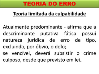 TEORIA DO ERRO
Teoria limitada da culpabilidade
Atualmente predominante - afirma que a
descriminante putativa fática possui
natureza jurídica de erro de tipo,
excluindo, por óbvio, o dolo;
se vencível, deverá subsistir o crime
culposo, desde que previsto em lei.
 