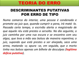 TEORIA DO ERRO
Numa comarca do interior, uma pessoa é condenada e
promete ao juiz que, quando cumprir a pena, irá matá -lo.
Passado certo tempo, o escrivão alerta o magistrado de
que aquele réu está prestes a sersolto. No dia seguinte, o
juiz caminha por uma rua escura e se encontra com seu
algoz, que leva a mão aos bolsos de maneira repentina; o
juiz, supondo que está prestes a ser alvejado, saca uma
arma, matando -o; apura -se, em seguida, que o morto
tinha nos bolsos apenas um bilhete de desculpas (legítima
defesa putativa).
DESCRIMINANTES PUTATIVAS
POR ERRO DE TIPO
 