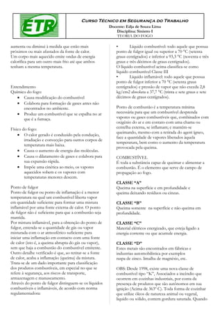 Curso Técnico em Segurança do Trabalho
                                                        Docente: Edja de Souza Lima
                                                           Disciplina: Sinistro I
                                                           TEORIA DO FOGO

aumenta ou diminui à medida que estão mais                 •       Líquido combustível: todo aquele que possua
próximos ou mais afastados da fonte de calor.              ponto de fulgor igual ou superior a 70 °C (setenta
Um corpo mais aquecido emite ondas de energia              graus centígrados) e inferior a 93,3 °C (noventa e três
calorífica para um outro mais frio até que ambos           graus e três décimos de graus centígrados).
tenham a mesma temperatura.                                O líquido combustível acima classifica-se como
                                                           líquido combustível Classe III
                                                           •       Líquido inflamável: todo aquele que possua
                                                           ponto de fulgor inferior a 70 °C (setenta graus
Entendimento                                               centígrados) e pressão de vapor que não exceda 2,8
Químico do fogo:                                           kg/cm2 absoluta a 37,7 °C (trinta e sete graus e sete
   • Causa modificação do combustível                      décimos de graus centígrados).
   • Colabora para formação de gases antes não
       encontrados no ambiente.                            Ponto de combustão é a temperatura mínima
   • Produz um combustível que se espalha no ar            necessária para que um combustível desprenda
       que é a fumaça.                                     vapores ou gases combustíveis que, combinados com
                                                           oxigênio do ar e em contato com uma chama ou
Físico do fogo:                                            centelha externa, se inflamam; e mantém-se
                                                           queimando, mesmo com a retirada do agent ígneo,
    • O calor gerado é conduzido pela condução,
                                                           face a quantidade de vapores liberados àquela
        irradiação e convecção para outros corpos de
                                                           temperatura, bem como o aumento da temperatura
        temperatura mais baixa.
                                                           provocada pela queima.
    • Causa o aumento de energia das moléculas.
    • Causa o dilatamento de gases e colabora para         COMBUSTÍVEL
        sua expansão rápida.                               É toda a substância capaz de queimar e alimentar a
    • Impõe uma cinética ao meio, os vapores               combustão. É o elemento que serve de campo de
        aquecidos sobem e os vapores com                   propagação ao fogo.
        temperaturas menores descem.
                                                           CLASSE “A”
Ponto de fulgor                                            Queima na superfície e em profundidade e
Ponto de fulgor ou ponto de inflamação é a menor           queima deixando resíduos ou cinzas.
temperatura na qual um combustível liberta vapor
em quantidade suficiente para formar uma mistura           CLASSE “B”
inflamável por uma fonte externa de calor. O ponto         Queima somente na superfície e não queima em
de fulgor não é suficiente para que a combustão seja       profundidade.
mantida.
Por mistura inflamável, para a obtenção do ponto de        CLASSE “C”
fulgor, entenda-se a quantidade de gás ou vapor            Material elétricos energizado, que esteja ligado a
misturada com o ar atmosférico suficiente para             energia corrente ou que acumule energia.
iniciar uma inflamação em contacto com uma fonte
de calor (isto é, a queima abrupta do gás ou vapor),       CLASSE “D”
sem que haja a combustão do combustível emitente.          Estes metais são encontrados em fábricas e
Outro detalhe verificado é que, ao retirar-se a fonte      industrias automobilística por exemplos
de calor, acaba a inflamação (queima) da mistura.          raspa de zinco. limalha de magnésio, etc.
Trata-se de um dado importante para classificação
dos produtos combustíveis, em especial no que se           OBS: Desde 1998, existe uma nova classe de
refere à segurança, aos riscos de transporte,              combustível tipo “K”, Associados a incêndio que
armazenagem e manuseamento.                                ocorrem em cozinhas industriais, por conta da
Através do ponto de fulgor distinguem-se os líquidos       presença de produtos que são autônomos em sua
combustíveis e inflamáveis, de acordo com norma            ignição (Acima de 363º C). Toda forma de cozinhar
regulamentadora:                                           que utilize óleos de natureza animal ou vegetal,
                                                           liquido ou sólido, contem gordura saturada. Quando
 