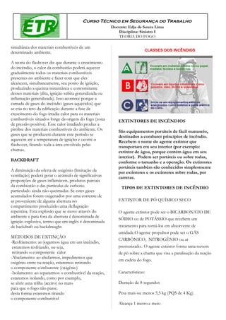 Curso Técnico em Segurança do Trabalho
                                                         Docente: Edja de Souza Lima
                                                            Disciplina: Sinistro I
                                                            TEORIA DO FOGO

simultânea dos materiais combustíveis de um
determinado ambiente.

A teoria do flashover diz que durante o crescimento
do incêndio, o calor da combustão poderá aquecer
gradualmente todos os materiais combustíveis
presentes no ambiente e fazer com que eles
alcancem, simultaneamente, seu ponto de ignição,
produzindo a queima instantânea e concomitante
desses materiais (dita, ignição súbita generalizada ou
inflamação generalizada). Isso acontece porque a
camada de gases do incêndio (gases aquecidos) que
se cria no teto da edificação durante a fase de
crescimento do fogo irradia calor para os materiais
combustíveis situados longe da origem do fogo (zona         EXTINTORES DE INCÊNDIOS
de pressão positiva). Esse calor irradiado produz a
pirólise dos materiais combustíveis do ambiente. Os         São equipamentos portáteis de fácil manuseio,
gases que se produzem durante este período se               destinados a combater princípios de incêndio.
aquecem até a temperatura de ignição e ocorre o             Recebem o nome do agente extintor que
flashover, ficando toda a área envolvida pelas              transportam em seu interior (por exemplo:
chamas.                                                     extintor de água, porque contém água em seu
                                                            interior). Podem ser portáteis ou sobre rodas,
BACKDRAFT                                                   conforme o tamanho e a operação. Os extintores
                                                            portáteis também são conhecidos simplesmente
A diminuição da oferta de oxigênio (limitação da            por extintores e os extintores sobre rodas, por
ventilação) poderá gerar o acúmulo de significativas        carretas.
proporções de gases inflamáveis, produtos parciais
da combustão e das partículas de carbono                      TIPOS DE EXTINTORES DE INCÊNDIO
particulado ainda não queimadas. Se estes gases
acumulados forem oxigenados por uma corrente de
ar proveniente de alguma abertura no                        EXTINTOR DE PÓ QUÍMICO SECO
compartimento produzirão uma deflagração
repentina. Esta explosão que se move através do             O agente extintor pode ser o BICARBONATO DE
ambiente e para fora da abertura é denominada de
                                                            SÓDIO ou de POTÁSSIO que recebem um
ignição explosiva, termo que em inglês é denominada
de backdraft ou backdraught.                                tratamento para torná-los em absorvente de
                                                            umidade.O agente propulsor pode ser o GÁS
MÉTODOS DE EXTINÇÃO
                                                            CARBÔNICO, NITROGÊNIO ou ar
-Resfriamento: ao jogarmos água em um incêndio,
 estaremos resfriando, ou seja,                             pressurizado.. O agente extintor forma uma nuvem
 retirando o componente calor                               de pó sobre a chama que visa a paralisação da reação
-Abafamento: ao abafarmos, impediremos que
                                                            em cadeia do fogo.
oxigênio entre na reação, estaremos retirando
o componente comburente (oxigênio)
-Isolamento: ao separarmos o combustível da reação,         Características:
estaremos isolando, como por exemplo,
se abrir uma trilha (aceiro) no mato                        Duração de 8 segundos
para que o fogo não passe.
desta forma estaremos tirando                               Pesa mais ou menos 5,5 kg (PQS de 4 Kg).
o componente combustível
                                                            Alcança 1 metro e meio
 
