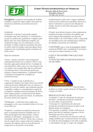 Curso Técnico em Segurança do Trabalho
                                                         Docente: Edja de Souza Lima
                                                            Disciplina: Sinistro I
                                                            TEORIA DO FOGO

Emergência é o processo de formação de modelos              simultaneamente, sobre todo o espaço confinante.
complexos a partir de regras simples. Este pode ser         Usamos como combustível a gasolina,o álcool ou o
um processo dinâmico (ocorrendo através do                  diesel. Combustão é o processo de obtenção de
tempo).                                                     energia. Atentar ao fato desse tipo gerar a onda
                                                            piroclástica.

Combustão                                                   O fogo é uma mistura de gases a altas temperaturas,
Combustão ou queima é uma reação química                    formada em reação exotérmica de oxidação, que
exotérmica entre uma substância (o combustível) e           emite radiação eletromagnética nas faixas do
um gás (o comburente), geralmente o oxigênio, para          infravermelho e do visível. Desse modo, o fogo pode
liberar calor. Em uma combustão completa, um                ser entendido como uma entidade gasosa emissora
combustível reage com um comburente, e como                 de radiação e decorrente da combustão.
resultado se obtém compostos resultantes da união
de ambos, além de energia, sendo que alguns desses          O INCÊNDIO, que se trata da propagação rápida e
compostos são os principais agentes causadores do           violenta do FOGO, não é controlável. E em muitos
efeito estufa.                                              casos provoca danos materiais e à vida.

Tipos de combustão                                          O QUE É NECESSÁRIO PARA QUE HAJA
                                                            FOGO?
• Lenta – quando se produz a uma temperatura                A UNIÃO DE TRÊS ELEMENTOS BÁSICOS
suficientemente baixa, isto é, inferior a 500 °C, não       OU QUATRO?
havendo, regra geral, emissão de luz. A oxidação de
um metal (ferro, cobre, zinco, etc.) em contacto com
o ar úmido é um exemplo deste tipo de combustão.
A combustão lenta é uma forma de queima que
acontece a baixas temperaturas. A respiração celular
e formação de ferrugem são exemplos de
combustões lentas.

• Viva – é aquela em que se produz luz e,
vulgarmente, designa-se por fogo. Neste caso, devido
à mistura dos gases inflamados com o ar forma-se a
chama. No caso dos sólidos, cuja combustão decorre                                          Hoje de forma
à superfície, verifica-se a incandescência a partir da      moderna se estuda o quarto elemento do fogo que é
sua ignição e também através da formação de brasas.         a reação em cadeia.
Estas surgem quando o combustível já não liberta
gases suficientes para provocar chama. A combustão          PROPAGAÇÃO DO CALOR
do carvão ilustra estes aspectos.                           -Condução: é o tipo de transmissão de calor que
                                                            transmite a temperatura molécula à molécula.
• Deflagração – combustão muito rápida cuja                 ex: uma colher na água fervente
propagação se dá a uma velocidade inferior à do som         -Convecção: É a transferência de calor pelo
no ar (340 m/s).                                            movimento ascendente de massas de gases ou de
                                                            líquidos dentro de si próprios.
• Explosão – combustão resultado da mistura de              O ar aquecido se expande e tende a subir para as
gases ou partículas finamente divididas com o ar            partes mais altas do ambiente, enquanto o ar frio
numa percentagem bem determinada – mistura                  toma lugar nos níveis mais baixos.
explosiva ou detonante – propagando-se a uma                -Irradiação: É a transmissão de calor por ondas de
velocidade superior a 340 m/s. Neste caso, a mistura        energia calorífica que se deslocam através do espaço.
tem de ocupar todo o espaço onde está contida e, no         As ondas de calor propagam-se em todas as direções,
momento da explosão, provoca uma elevação de                e a intensidade com que os corpos são atingidos
temperatura ou de pressão ou de ambas,
 