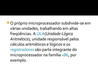 O próprio microprocessador subdivide-se em
várias unidades, trabalhando em altas
freqüências. A ULA(Unidade Lógica
Aritmética), unidade responsável pelos
cálculos aritméticos e lógicos e os
registradores são parte integrante do
microprocessador na família x86, por
exemplo.