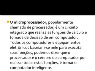 O microprocessador, popularmente
chamado de processador, é um circuito
integrado que realiza as funções de cálculo e
tomada de decisão de um computador.
Todos os computadores e equipamentos
eletrônicos baseiam-se nele para executar
suas funções, podemos dizer que o
processador é o cérebro do computador por
realizar todas estas funções, é tornar o
computador inteligente.
