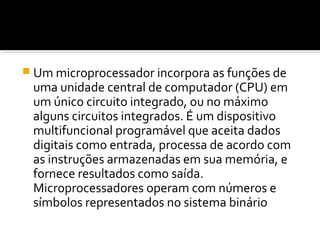  Um microprocessador incorpora as funções de
uma unidade central de computador (CPU) em
um único circuito integrado, ou no máximo
alguns circuitos integrados. É um dispositivo
multifuncional programável que aceita dados
digitais como entrada, processa de acordo com
as instruções armazenadas em sua memória, e
fornece resultados como saída.
Microprocessadores operam com números e
símbolos representados no sistema binário