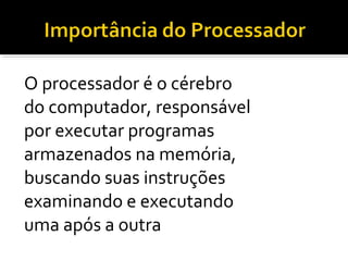 O processador é o cérebro
do computador, responsável
por executar programas
armazenados na memória,
buscando suas instruções
examinando e executando
uma após a outra