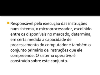 Responsável pela execução das instruções
num sistema, o microprocessador, escolhido
entre os disponíveis no mercado, determina,
em certa medida a capacidade de
processamento do computador e também o
conjunto primário de instruções que ele
compreende. O sistema operativo é
construído sobre este conjunto.