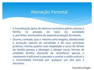 A Constituição ápice do sistema normativo pátrio colocou a
família na posição de base da sociedade
e, portanto, merecedora de especial proteção do estado.
Ocorre, contudo, que a mesma carta magma, obedecendo
a evolução natural da sociedade e de seus principais
jurídicos, inovou quanto suas disposição a cerca do direito
de família passou a abranger e abrigar novas formas de
entidade familiar deixando de reconhecer apenas o
casamento tradicional e passado a aceitar a união estável e
a comunidade formada por qualquer um dos pais e
docentes .
Alienação Parental
Herondina Aragão
 