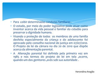 Para coibir determinadas condutas familiares .
O estado, por meio do poder legislativo pode atuar como
inventor acerca da vida pessoal e familiar do cidadão para
preservar a dignidade humana.
Visando a proteção de todos os membros de uma família
desfeita especialmente da criança e do adolescente foi
aprovado pelo conselho nacional de justiça em 07/07/2010.
O Projeto de lei da câmara no dia 20 de 2010 que dispõe
acerca da alimentação parental.
A Alienação parental foi definida pela primeira vez em
1985 e nos termos do projeto de lei em tela ,ocorre,
quando um dos genitores ,avós sob sua autoridade .
Herondina Aragão
 