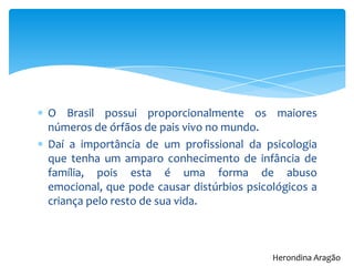 O Brasil possui proporcionalmente os maiores
números de órfãos de pais vivo no mundo.
Daí a importância de um profissional da psicologia
que tenha um amparo conhecimento de infância de
família, pois esta é uma forma de abuso
emocional, que pode causar distúrbios psicológicos a
criança pelo resto de sua vida.
Herondina Aragão
 