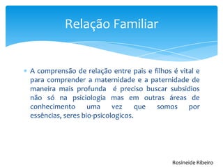 Relação Familiar
A comprensão de relação entre pais e filhos é vital e
para comprender a maternidade e a paternidade de
maneira mais profunda é preciso buscar subsidios
não só na psiciologia mas em outras áreas de
conhecimento uma vez que somos por
essências, seres bio-psicologicos.
Rosineide Ribeiro
 