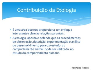 É uma area que nos proporciona um enfoque
interesante sobre as relações parentais .
A etologia ,aborda e defende que os procedimentos
de observação ,descrição, experimentação e análise
do desenvolvimento para o o estudo do
comportamento animal pode ser ultilizado no
estudo do comportamento humano.
Contribuição da Etologia
Rosineide Ribeiro
 