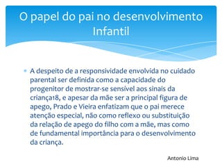 A despeito de a responsividade envolvida no cuidado
parental ser definida como a capacidade do
progenitor de mostrar-se sensível aos sinais da
criança18, e apesar da mãe ser a principal figura de
apego, Prado e Vieira enfatizam que o pai merece
atenção especial, não como reflexo ou substituição
da relação de apego do filho com a mãe, mas como
de fundamental importância para o desenvolvimento
da criança.
O papel do pai no desenvolvimento
Infantil
Antonio Lima
 