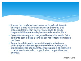 Apesar das mudanças em nossa sociedade a interação
entre pai e mãe no ambiente familiar é distinta e os
esforços deles teriam que ser no sentido de dividir
responsabilidades em relação aos cuidados dos filhos
O contato entre pai e criança se dá em maior escala física,
aumenta com a idade e tende a ser mais intenso em locais
públicos.
Paquette relata ainda que as interações pai-criança
ocorrem primariamente por meio da brincadeira, mais
especificamente a turbulenta, encorajando a obediência e
o desenvolvimento de competências competitivas nas
crianças.
Antonio Lima
 