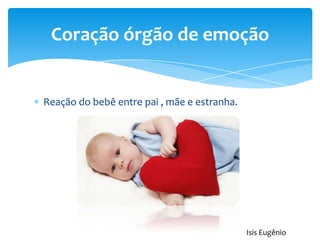 Reação do bebê entre pai , mãe e estranha.
Coração órgão de emoção
Isis Eugênio
 