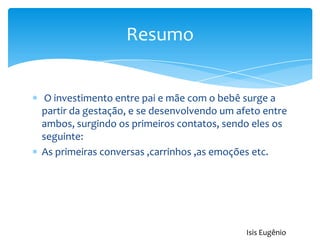 O investimento entre pai e mãe com o bebê surge a
partir da gestação, e se desenvolvendo um afeto entre
ambos, surgindo os primeiros contatos, sendo eles os
seguinte:
As primeiras conversas ,carrinhos ,as emoções etc.
Resumo
Isis Eugênio
 