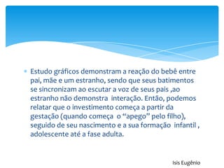 Estudo gráficos demonstram a reação do bebê entre
pai, mãe e um estranho, sendo que seus batimentos
se sincronizam ao escutar a voz de seus pais ,ao
estranho não demonstra interação. Então, podemos
relatar que o investimento começa a partir da
gestação (quando começa o “apego” pelo filho),
seguido de seu nascimento e a sua formação infantil ,
adolescente até a fase adulta.
Isis Eugênio
 