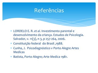 LORDELO E. R. et al. Investimento parental e
desenvolvimento da criança. Estudos de Psicologia.
Salvador, v. 11(3), n 3, p 257-264, 2006.
Constituição federal do Brasil ,1988.
Cunha, J. Psicodiagnóstico v Porto Alegre Artes
Medicas
Batista, Porto Alegre; Arte Medica 1981.
Referências
 