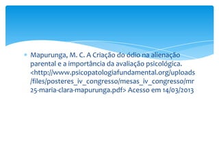 Mapurunga, M. C. A Criação do ódio na alienação
parental e a importância da avaliação psicológica.
<http://www.psicopatologiafundamental.org/uploads
/files/posteres_iv_congresso/mesas_iv_congresso/mr
25-maria-clara-mapurunga.pdf> Acesso em 14/03/2013
 