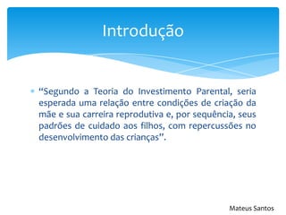 “Segundo a Teoria do Investimento Parental, seria
esperada uma relação entre condições de criação da
mãe e sua carreira reprodutiva e, por sequência, seus
padrões de cuidado aos filhos, com repercussões no
desenvolvimento das crianças”.
Introdução
Mateus Santos
 