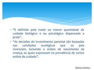 “É definido pela maior ou menor quantidade de
cuidado biológico e ou psicológico dispensado a
prole”.
“As decisões do investimento parental são baseadas
nas condições ecológicas que os pais
vivenciam, incluindo a ordem de nascimento da
criança, as quais expressam na prevalência de certos
estilos de cuidado”.
Mateus Santos
 