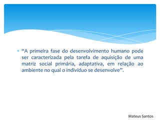 “A primeira fase do desenvolvimento humano pode
ser caracterizada pela tarefa de aquisição de uma
matriz social primária, adaptativa, em relação ao
ambiente no qual o indivíduo se desenvolve”.
Mateus Santos
 