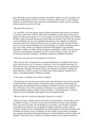 braço. Ele pode, por um milagre de artifício, dissimular o defeito aos olhos da platéia; mas
era muito melhor dispor dos dois. O mesmo se dá com as idéias; pode-se, com violência,
abafá-las, escondê-las até à morte; mas nem essa habilidade é comum, nem tão constante
esforço conviria ao exercício da vida.

- Mas quem lhe diz que eu...

- Tu, meu filho, se me não engano, pareces dotado da perfeita inópia mental, conveniente
ao uso deste nobre ofício. Não me refiro tanto à fidelidade com que repetes numa sala as
opiniões ouvidas numa esquina, e vice-versa, porque esse fato, posto indique certa carência
de idéias, ainda assim pode não passar de uma traição da memória. Não; refiro-me ao gesto
correto e perfilado com que usas expender francamente as tuas simpatias ou antipatias
acerca do corte de um colete, das dimensões de um chapéu, do ranger ou calar das botas
novas. Eis aí um sintoma eloqüente, eis aí uma esperança, No entanto, podendo acontecer
que, com a idade, venhas a ser afligido de algumas idéias próprias, urge aparelhar
fortemente o espírito. As idéias são de sua natureza espontâneas e súbitas; por mais que as
sofreemos, elas irrompem e precipitam-se. Daí a certeza com que o vulgo, cujo faro é
extremamente delicado, distingue o medalhão completo do medalhão incompleto.

- Creio que assim seja; mas um tal obstáculo é invencível.

- Não é; há um meio; é lançar mão de um regime debilitante, ler compêndios de retórica,
ouvir certos discursos, etc. O voltarete, o dominó e o whist são remédios aprovados. O
whist tem até a rara vantagem de acostumar ao silêncio, que é a forma mais acentuada da
circunspecção. Não digo o mesmo da natação, da equitação e da ginástica, embora elas
façam repousar o cérebro; mas por isso mesmo que o fazem repousar, restituem-lhe as
forças e a atividade perdidas. O bilhar é excelente.

- Como assim, se também é um exercício corporal?

- Não digo que não, mas há coisas em que a observação desmente a teoria. Se te aconselho
excepcionalmente o bilhar é porque as estatísticas mais escrupulosas mostram que três
quartas partes dos habituados do taco partilham as opiniões do mesmo taco. O passeio nas
ruas, mormente nas de recreio e parada, é utilíssimo, com a condição de não andares
desacompanhado, porque a solidão é oficina de idéias, e o espírito deixado a si mesmo,
embora no meio da multidão, pode adquirir uma tal ou qual atividade.

- Mas se eu não tiver à mão um amigo apto e disposto a ir comigo?

- Não faz mal; tens o valente recurso de mesclar-te aos pasmatórios, em que toda a poeira
da solidão se dissipa. As livrarias, ou por causa da atmosfera do lugar, ou por qualquer
outra, razão que me escapa, não são propícias ao nosso fim; e, não obstante, há grande
conveniência em entrar por elas, de quando em quando, não digo às ocultas, mas às
escâncaras. Podes resolver a dificuldade de um modo simples: vai ali falar do boato do dia,
da anedota da semana, de um contrabando, de uma calúnia, de um cometa, de qualquer
coisa, quando não prefiras interrogar diretamente os leitores habituais das belas crônicas de
Mazade; 75 por cento desses estimáveis cavalheiros repetir-te-ão as mesmas opiniões, e
 