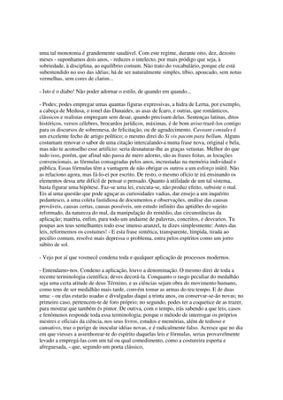 uma tal monotonia é grandemente saudável. Com este regime, durante oito, dez, dezoito
meses - suponhamos dois anos, - reduzes o intelecto, por mais pródigo que seja, à
sobriedade, à disciplina, ao equilíbrio comum. Não trato do vocabulário, porque ele está
subentendido no uso das idéias; há de ser naturalmente simples, tíbio, apoucado, sem notas
vermelhas, sem cores de clarim...

- Isto é o diabo! Não poder adornar o estilo, de quando em quando...

- Podes; podes empregar umas quantas figuras expressivas, a hidra de Lerna, por exemplo,
a cabeça de Medusa, o tonel das Danaides, as asas de Ícaro, e outras, que românticos,
clássicos e realistas empregam sem desar, quando precisam delas. Sentenças latinas, ditos
históricos, versos célebres, brocardos jurídicos, máximas, é de bom aviso trazê-los contigo
para os discursos de sobremesa, de felicitação, ou de agradecimento. Caveant consules é
um excelente fecho de artigo político; o mesmo direi do Si vis pacem para bellum. Alguns
costumam renovar o sabor de uma citação intercalando-a numa frase nova, original e bela,
mas não te aconselho esse artifício: seria desnaturar-lhe as graças vetustas. Melhor do que
tudo isso, porém, que afinal não passa de mero adorno, são as frases feitas, as locuções
convencionais, as fórmulas consagradas pelos anos, incrustadas na memória individual e
pública. Essas fórmulas têm a vantagem de não obrigar os outros a um esforço inútil. Não
as relaciono agora, mas fá-lo-ei por escrito. De resto, o mesmo ofício te irá ensinando os
elementos dessa arte difícil de pensar o pensado. Quanto à utilidade de um tal sistema,
basta figurar uma hipótese. Faz-se uma lei, executa-se, não produz efeito, subsiste o mal.
Eis aí uma questão que pode aguçar as curiosidades vadias, dar ensejo a um inquérito
pedantesco, a uma coleta fastidiosa de documentos e observações, análise das causas
prováveis, causas certas, causas possíveis, um estudo infinito das aptidões do sujeito
reformado, da natureza do mal, da manipulação do remédio, das circunstâncias da
aplicação; matéria, enfim, para todo um andaime de palavras, conceitos, e desvarios. Tu
poupas aos teus semelhantes todo esse imenso aranzel, tu dizes simplesmente: Antes das
leis, reformemos os costumes! - E esta frase sintética, transparente, límpida, tirada ao
pecúlio comum, resolve mais depressa o problema, entra pelos espíritos como um jorro
súbito de sol.

- Vejo por aí que vosmecê condena toda e qualquer aplicação de processos modernos.

- Entendamo-nos. Condeno a aplicação, louvo a denominação. O mesmo direi de toda a
recente terminologia científica; deves decorá-la. Conquanto o rasgo peculiar do medalhão
seja uma certa atitude de deus Término, e as ciências sejam obra do movimento humano,
como tens de ser medalhão mais tarde, convém tomar as armas do teu tempo. E de duas
uma: - ou elas estarão usadas e divulgadas daqui a trinta anos, ou conservar-se-ão novas; no
primeiro caso, pertencem-te de foro próprio; no segundo, podes ter a coquetice de as trazer,
para mostrar que também és pintor. De outiva, com o tempo, irás sabendo a que leis, casos
e fenômenos responde toda essa terminologia; porque o método de interrogar os próprios
mestres e oficiais da ciência, nos seus livros, estudos e memórias, além de tedioso e
cansativo, traz o perigo de inocular idéias novas, e é radicalmente falso. Acresce que no dia
em que viesses a assenhorear-te do espírito daquelas leis e fórmulas, serias provavelmente
levado a empregá-las com um tal ou qual comedimento, como a costureira esperta e
afreguesada, - que, segundo um poeta clássico,
 